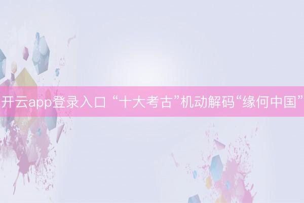 开云app登录入口 “十大考古”机动解码“缘何中国”