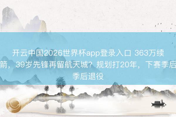 开云中国2026世界杯app登录入口 363万续约火箭,39岁先锋再留航天城?规划打20年,下赛季后退役