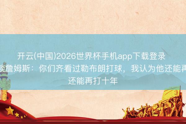 开云(中国)2026世界杯手机app下载登录 考辛斯谈詹姆斯:你们齐看过勒布朗打球,我认为他还能再打十年
