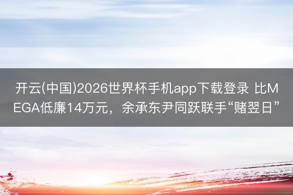 开云(中国)2026世界杯手机app下载登录 比MEGA低廉14万元,余承东尹同跃联手“赌翌日”