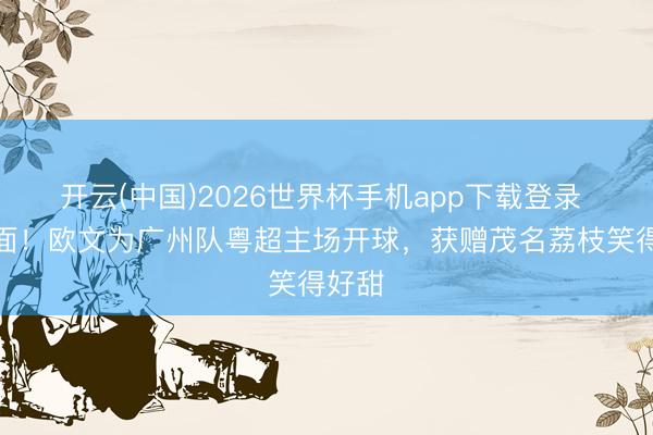 开云(中国)2026世界杯手机app下载登录 有排面!欧文为广州队粤超主场开球,获赠茂名荔枝笑得好甜