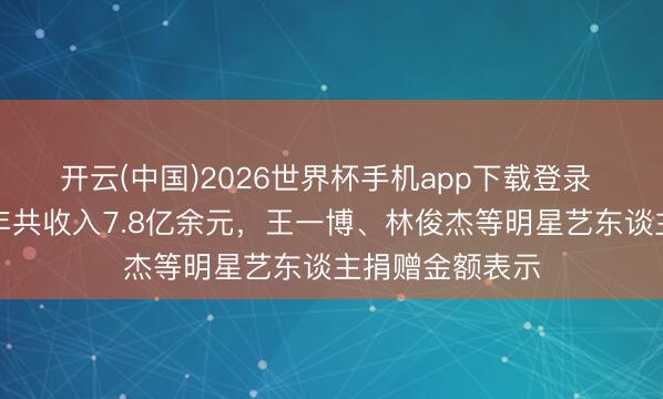开云(中国)2026世界杯手机app下载登录 韩红基金会旧年共收入7.8亿余元,王一博、林俊杰等明星艺东谈主捐赠金额表示