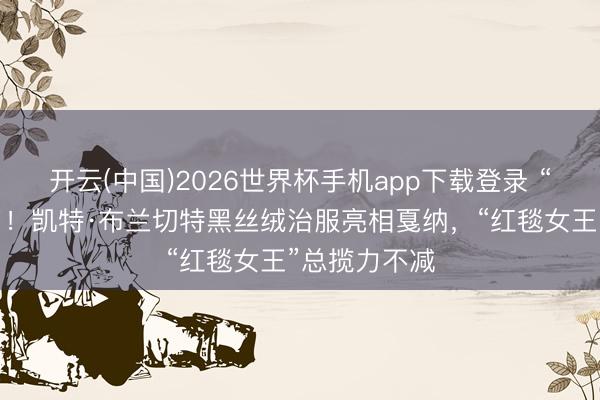 开云(中国)2026世界杯手机app下载登录 “大魔王”来了!凯特·布兰切特黑丝绒治服亮相戛纳,“红毯女王”总揽力不减