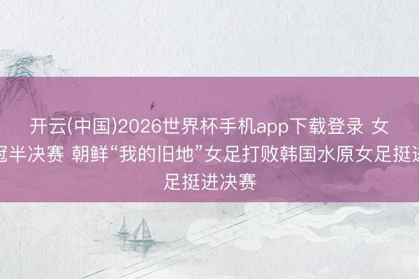 开云(中国)2026世界杯手机app下载登录 女足亚冠半决赛 朝鲜“我的旧地”女足打败韩国水原女足挺进决赛