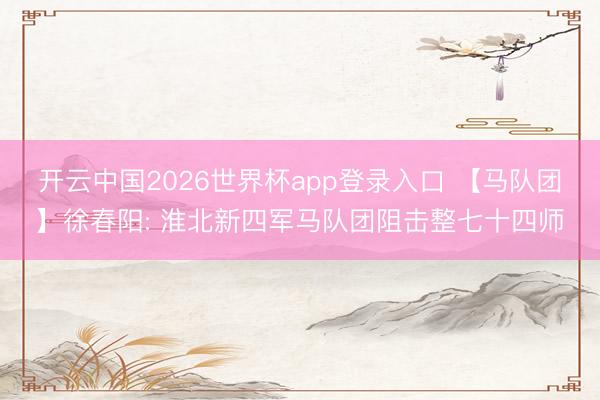 开云中国2026世界杯app登录入口 【马队团】徐春阳: 淮北新四军马队团阻击整七十四师