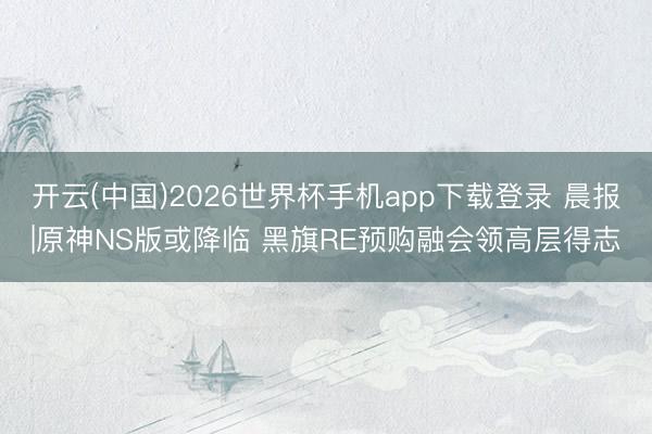 开云(中国)2026世界杯手机app下载登录 晨报|原神NS版或降临 黑旗RE预购融会领高层得志