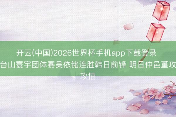 开云(中国)2026世界杯手机app下载登录 天台山寰宇团体赛吴依铭连胜韩日前锋 明日仲邑堇攻擂