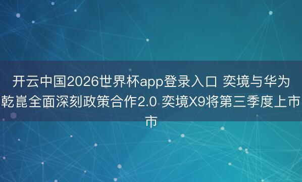开云中国2026世界杯app登录入口 奕境与华为乾崑全面深刻政策合作2.0 奕境X9将第三季度上市