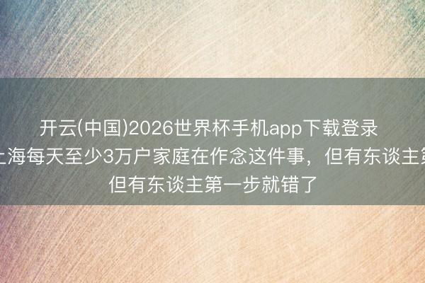 开云(中国)2026世界杯手机app下载登录 预约爆满！上海每天至少3万户家庭在作念这件事，但有东谈主第一步就错了