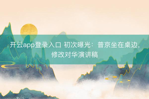 开云app登录入口 初次曝光：普京坐在桌边，修改对华演讲稿