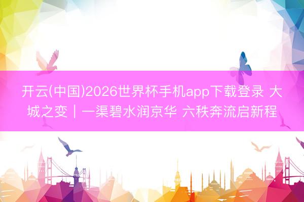 开云(中国)2026世界杯手机app下载登录 大城之变|一渠碧水润京华 六秩奔流启新程