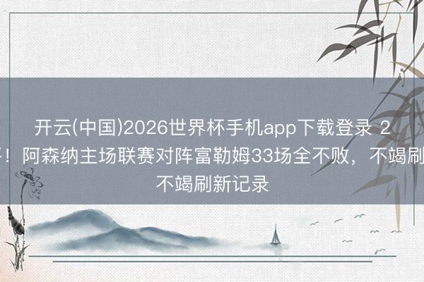 开云(中国)2026世界杯手机app下载登录 26胜7平!阿森纳主场联赛对阵富勒姆33场全不败,不竭刷新记录