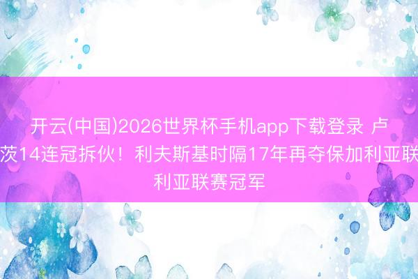 开云(中国)2026世界杯手机app下载登录 卢多戈雷茨14连冠拆伙!利夫斯基时隔17年再夺保加利亚联赛冠军