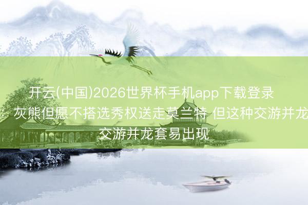开云(中国)2026世界杯手机app下载登录 好意思记:灰熊但愿不搭选秀权送走莫兰特 但这种交游并龙套易出现