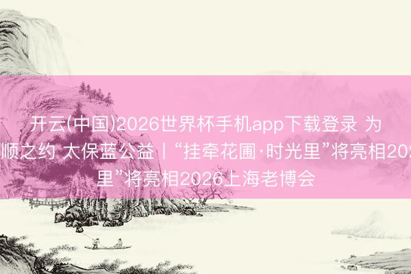 开云(中国)2026世界杯手机app下载登录 为挂牵赴一场温顺之约 太保蓝公益丨“挂牵花圃·时光里”将亮相2026上海老博会
