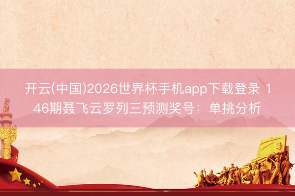 开云(中国)2026世界杯手机app下载登录 146期聂飞云罗列三预测奖号:单挑分析