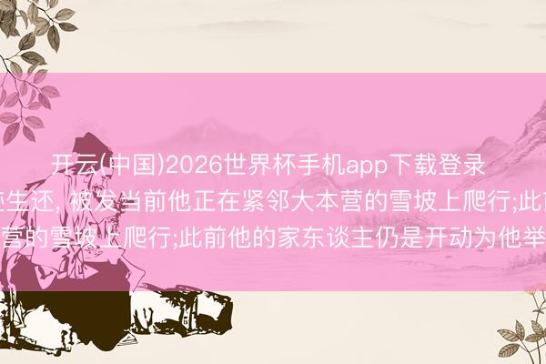 开云(中国)2026世界杯手机app下载登录 珠峰向导失散一周后遗迹生还, 被发当前他正在紧邻大本营的雪坡上爬行;此前他的家东谈主仍是开动为他举行葬礼