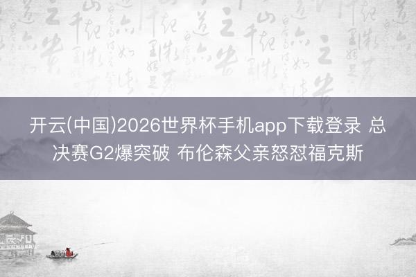 开云(中国)2026世界杯手机app下载登录 总决赛G2爆突破 布伦森父亲怒怼福克斯