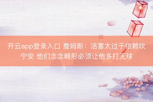 开云app登录入口 詹姆斯:活塞太过于依赖坎宁安 他们念念畸形必须让他多打无球