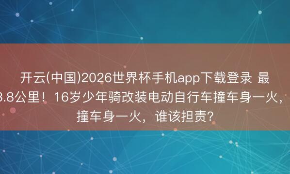 开云(中国)2026世界杯手机app下载登录 最高时速103.8公里!16岁少年骑改装电动自行车撞车身一火,谁该担责?