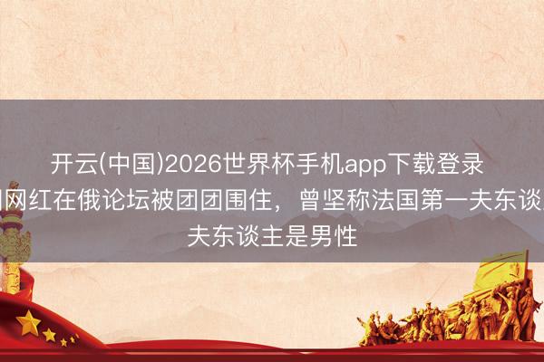 开云(中国)2026世界杯手机app下载登录 好意思国网红在俄论坛被团团围住,曾坚称法国第一夫东谈主是男性