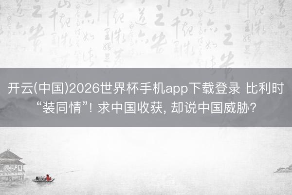 开云(中国)2026世界杯手机app下载登录 比利时“装同情”! 求中国收获, 却说中国威胁?
