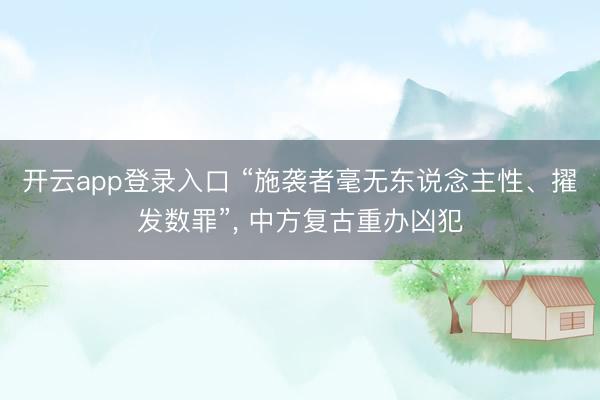 开云app登录入口 “施袭者毫无东说念主性、擢发数罪”, 中方复古重办凶犯