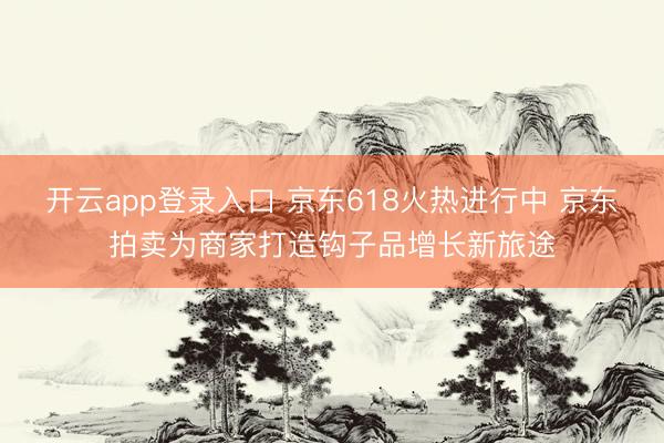 开云app登录入口 京东618火热进行中 京东拍卖为商家打造钩子品增长新旅途