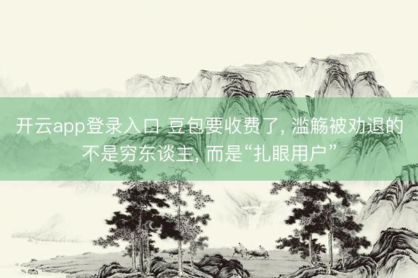 开云app登录入口 豆包要收费了, 滥觞被劝退的不是穷东谈主, 而是“扎眼用户”