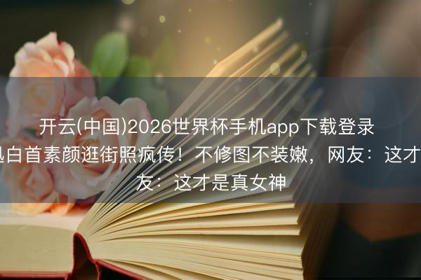 开云(中国)2026世界杯手机app下载登录 51岁周迅白首素颜逛街照疯传!不修图不装嫩,网友:这才是真女神