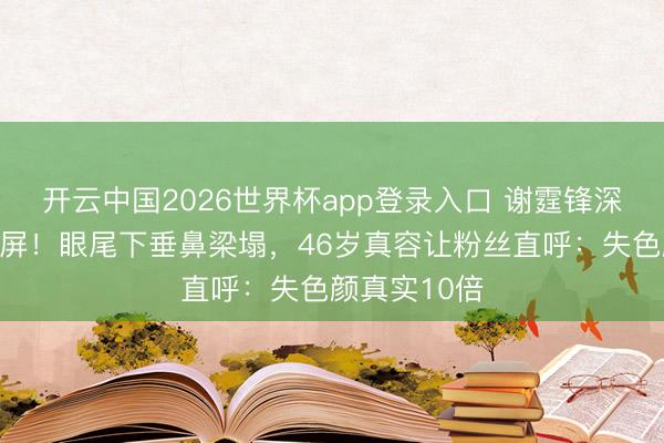 开云中国2026世界杯app登录入口 谢霆锋深圳素颜照刷屏!眼尾下垂鼻梁塌,46岁真容让粉丝直呼:失色颜真实10倍