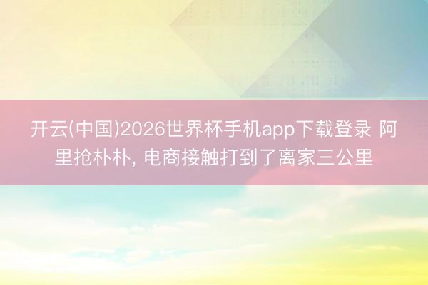开云(中国)2026世界杯手机app下载登录 阿里抢朴朴, 电商接触打到了离家三公里