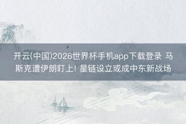 开云(中国)2026世界杯手机app下载登录 马斯克遭伊朗盯上! 星链设立或成中东新战场