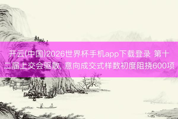开云(中国)2026世界杯手机app下载登录 第十二届上交会驱散, 意向成交式样数初度阻挠600项