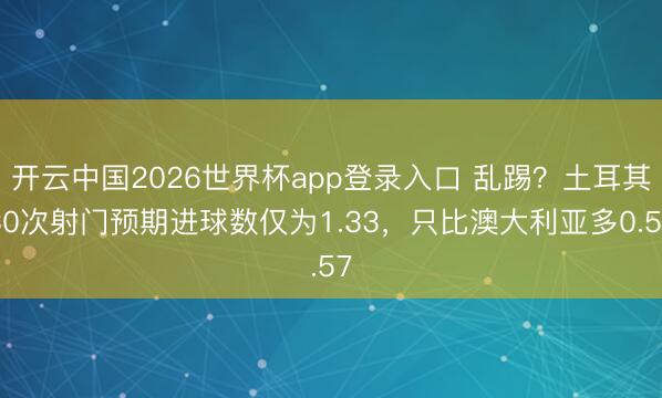 开云中国2026世界杯app登录入口 乱踢?土耳其30次射门预期进球数仅为1.33,只比澳大利亚多0.57
