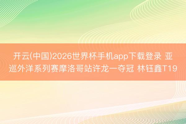 开云(中国)2026世界杯手机app下载登录 亚巡外洋系列赛摩洛哥站许龙一夺冠 林钰鑫T19