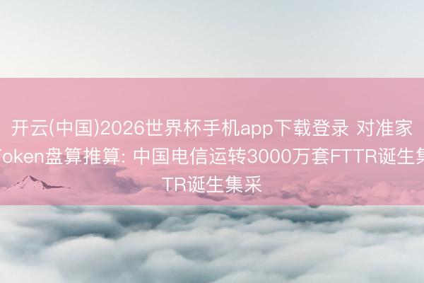 开云(中国)2026世界杯手机app下载登录 对准家庭Token盘算推算: 中国电信运转3000万套FTTR诞生集采