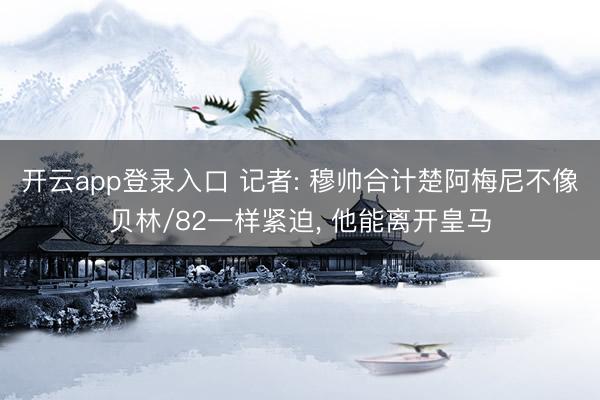 开云app登录入口 记者: 穆帅合计楚阿梅尼不像贝林/82一样紧迫, 他能离开皇马
