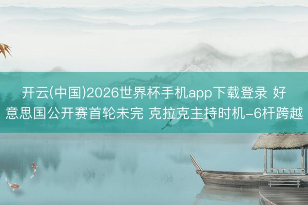 开云(中国)2026世界杯手机app下载登录 好意思国公开赛首轮未完 克拉克主持时机-6杆跨越