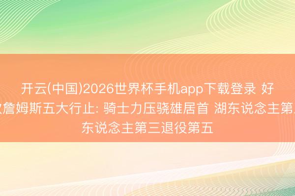 开云(中国)2026世界杯手机app下载登录 好意思媒名次詹姆斯五大行止: 骑士力压骁雄居首 湖东说念主第三退役第五